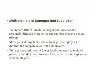 • Motivator role of Manager and Supervisor : -
- To prepare HRD Climate, Manager and Supervisor’s
responsibilities are more or we can say that they are the key
players.
- Manager and Supervisors have to help the employees to
develop the competencies in the employees.
- To help the employees at lower level they need to updated
properly and they need to share their expertise and experience
with employees.
 