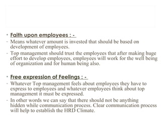 • Faith upon employees : -
- Means whatever amount is invested that should be based on
development of employees.
- Top management should trust the employees that after making huge
effort to develop employees, employees will work for the well being
of organization and for human being also.
• Free expression of Feelings : -
- Whatever Top management feels about employees they have to
express to employees and whatever employees think about top
management it must be expressed.
- In other words we can say that there should not be anything
hidden while communication process. Clear communication process
will help to establish the HRD Climate.
 