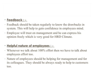 • Feedback : -
- Feedback should be taken regularly to know the drawbacks in
system. This will help to gain confidence in employees mind.
- Employee will trust on management and he can express his
opinion freely which is very good for HRD Climate.
• Helpful nature of employees : -
- Whenever we talk about 100% effort then we have to talk about
employees effort too.
- Nature of employees should be helping for management and for
its colleagues. They should be always ready to help to customers
too.
 