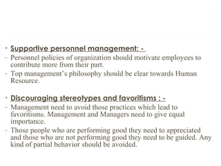 • Supportive personnel management: -
- Personnel policies of organization should motivate employees to
contribute more from their part.
- Top management’s philosophy should be clear towards Human
Resource.
• Discouraging stereotypes and favoritisms : -
- Management need to avoid those practices which lead to
favoritisms. Management and Managers need to give equal
importance.
- Those people who are performing good they need to appreciated
and those who are not performing good they need to be guided. Any
kind of partial behavior should be avoided.
 