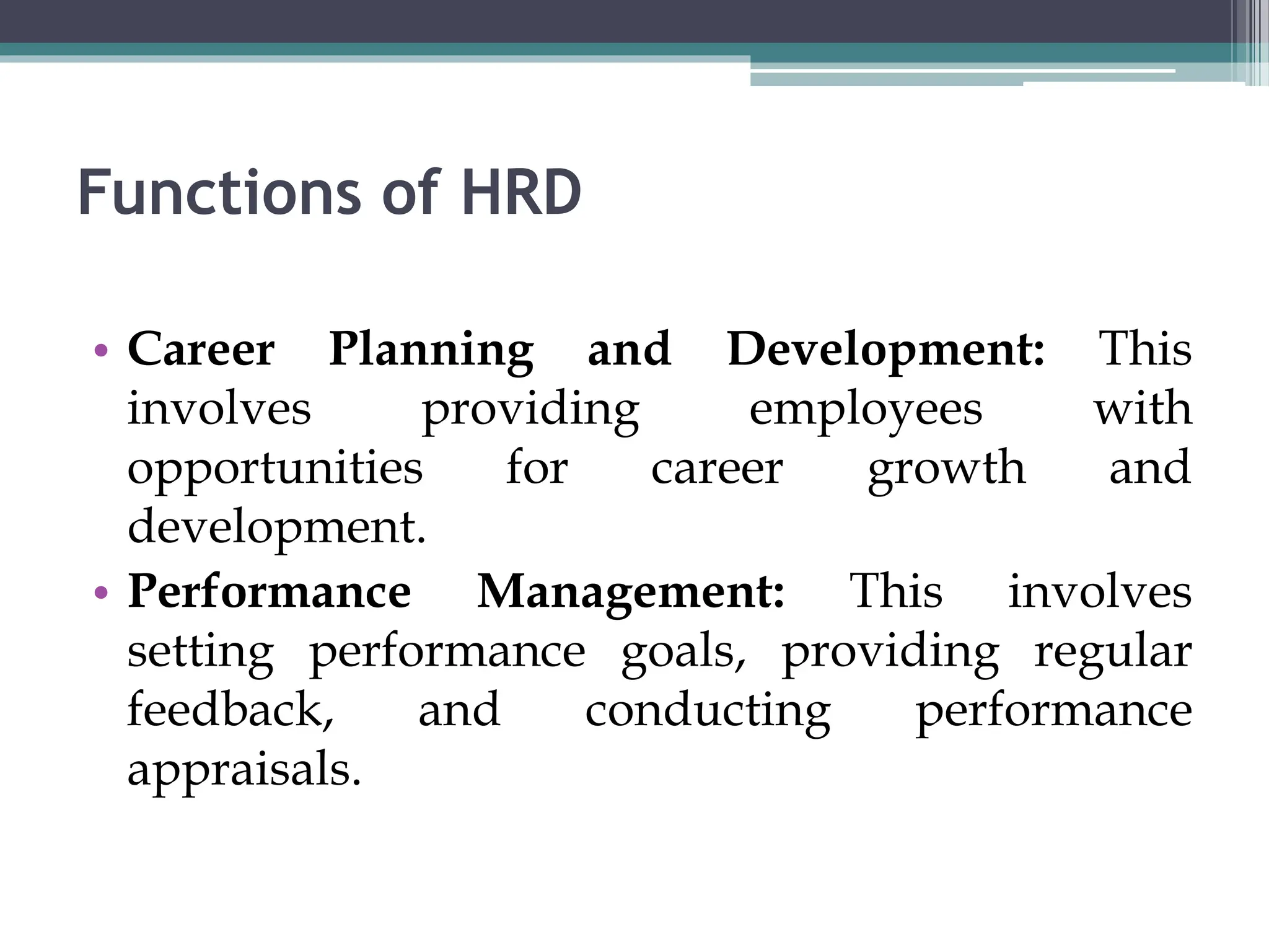 Functions of HRD
• Career Planning and Development: This
involves providing employees with
opportunities for career growth and
development.
• Performance Management: This involves
setting performance goals, providing regular
feedback, and conducting performance
appraisals.
 