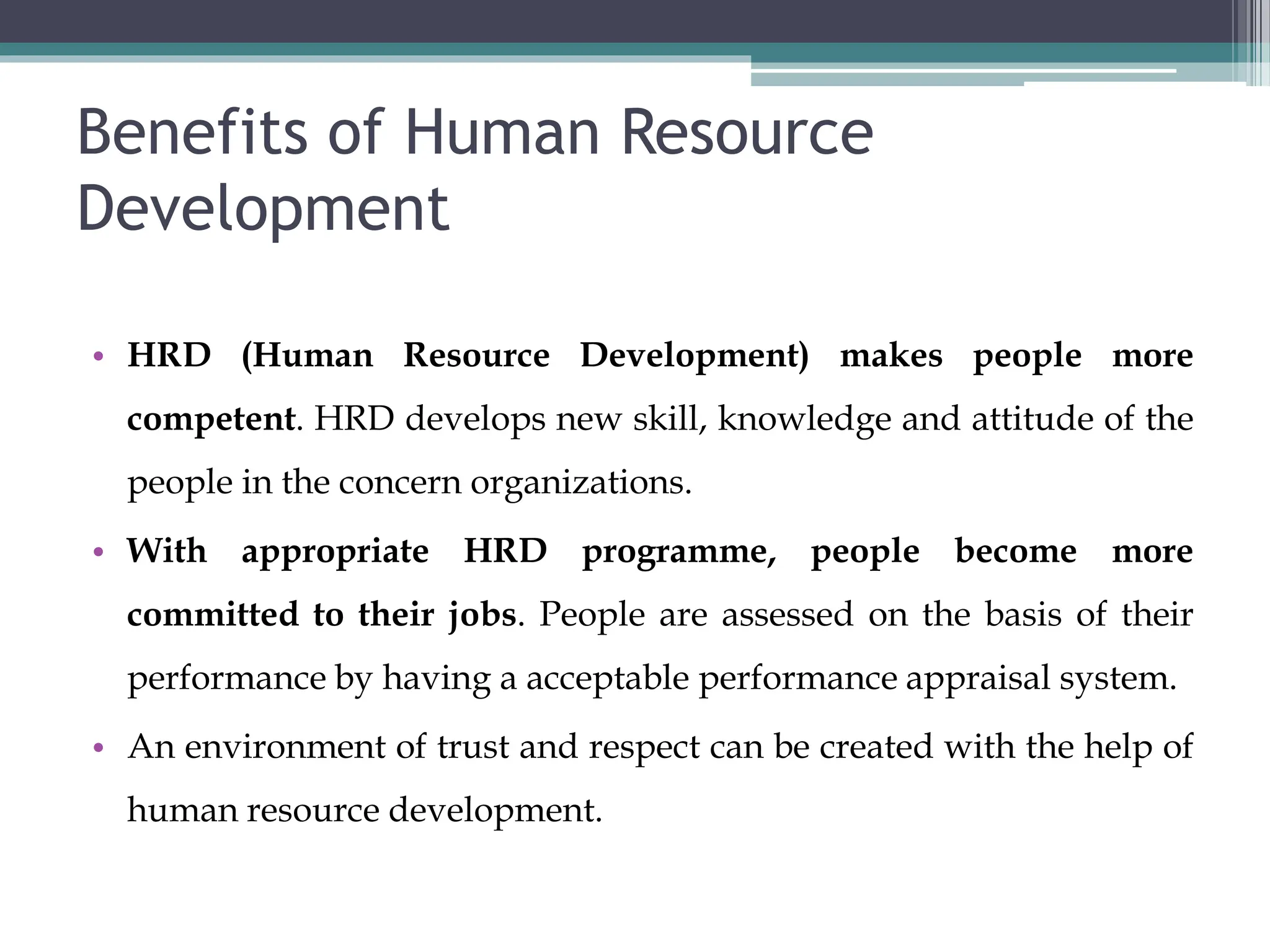 Benefits of Human Resource
Development
• HRD (Human Resource Development) makes people more
competent. HRD develops new skill, knowledge and attitude of the
people in the concern organizations.
• With appropriate HRD programme, people become more
committed to their jobs. People are assessed on the basis of their
performance by having a acceptable performance appraisal system.
• An environment of trust and respect can be created with the help of
human resource development.
 