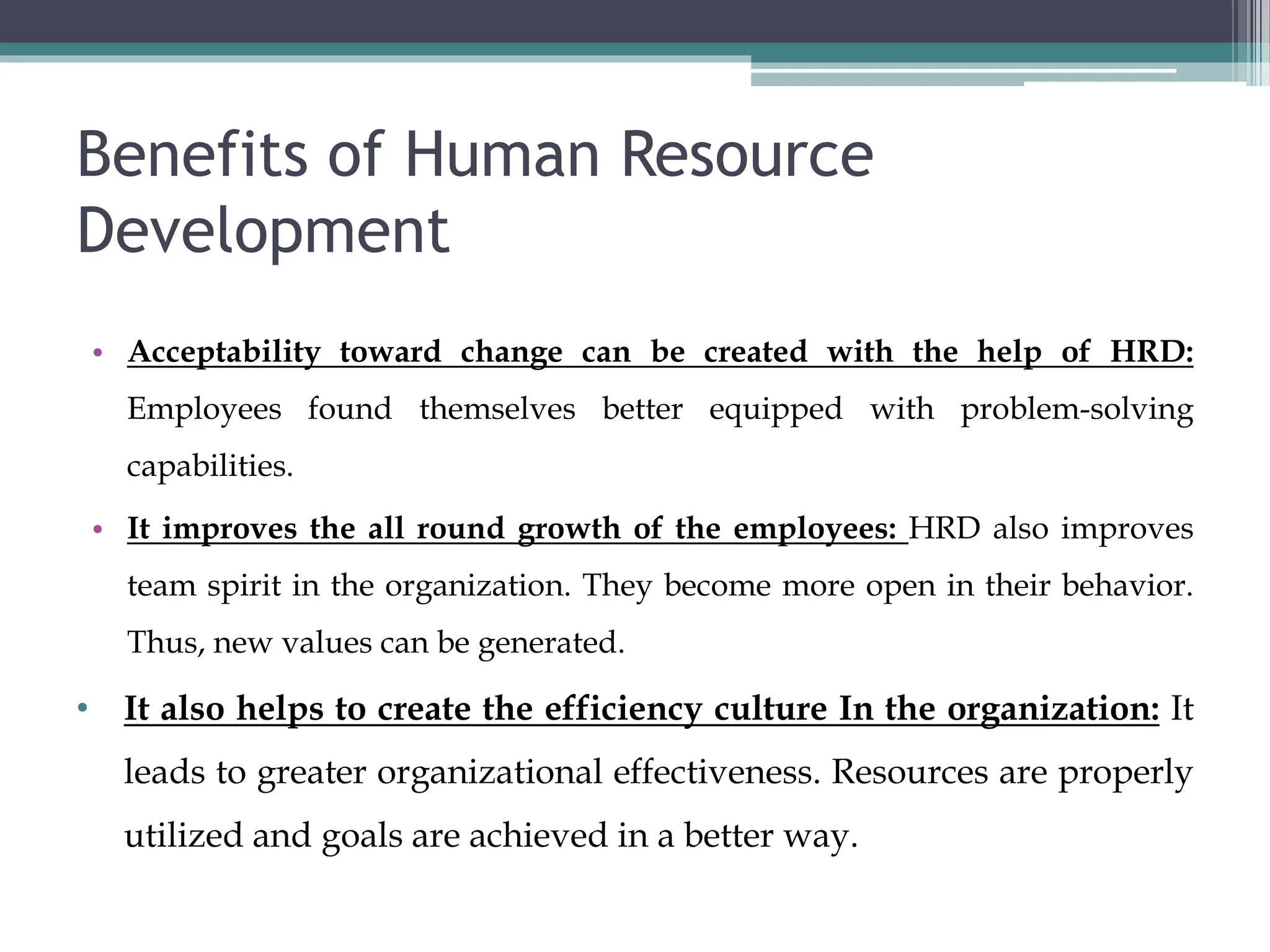 Benefits of Human Resource
Development
• Acceptability toward change can be created with the help of HRD:
Employees found themselves better equipped with problem-solving
capabilities.
• It improves the all round growth of the employees: HRD also improves
team spirit in the organization. They become more open in their behavior.
Thus, new values can be generated.
• It also helps to create the efficiency culture In the organization: It
leads to greater organizational effectiveness. Resources are properly
utilized and goals are achieved in a better way.
 