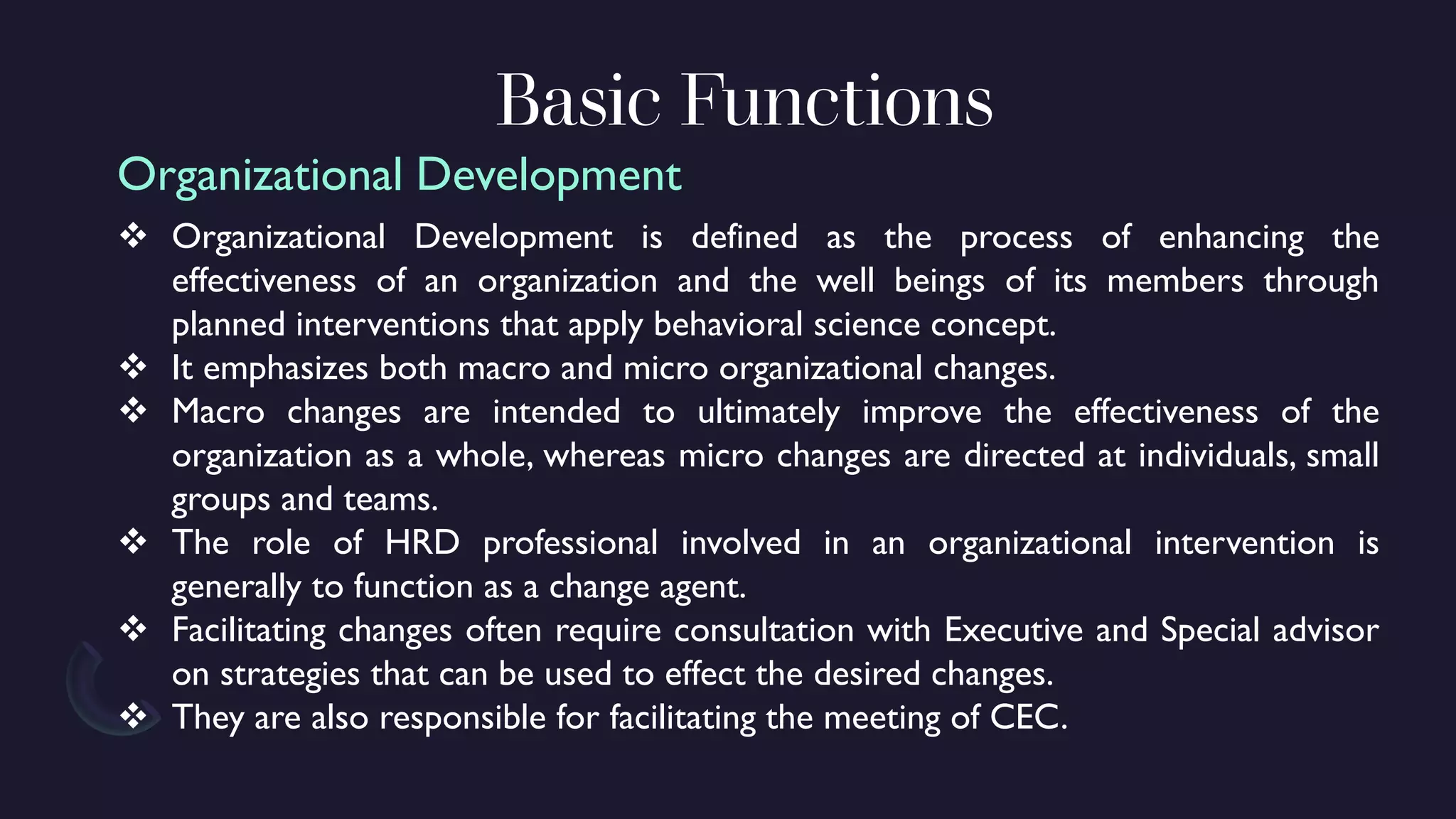 Basic Functions
❖ Organizational Development is defined as the process of enhancing the
effectiveness of an organization and the well beings of its members through
planned interventions that apply behavioral science concept.
❖ It emphasizes both macro and micro organizational changes.
❖ Macro changes are intended to ultimately improve the effectiveness of the
organization as a whole, whereas micro changes are directed at individuals, small
groups and teams.
❖ The role of HRD professional involved in an organizational intervention is
generally to function as a change agent.
❖ Facilitating changes often require consultation with Executive and Special advisor
on strategies that can be used to effect the desired changes.
❖ They are also responsible for facilitating the meeting of CEC.
Organizational Development
 