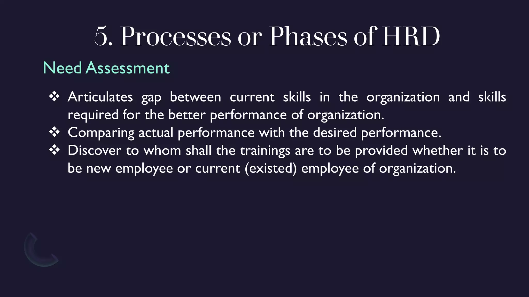 5. Processes or Phases of HRD
❖ Articulates gap between current skills in the organization and skills
required for the better performance of organization.
❖ Comparing actual performance with the desired performance.
❖ Discover to whom shall the trainings are to be provided whether it is to
be new employee or current (existed) employee of organization.
Need Assessment
 