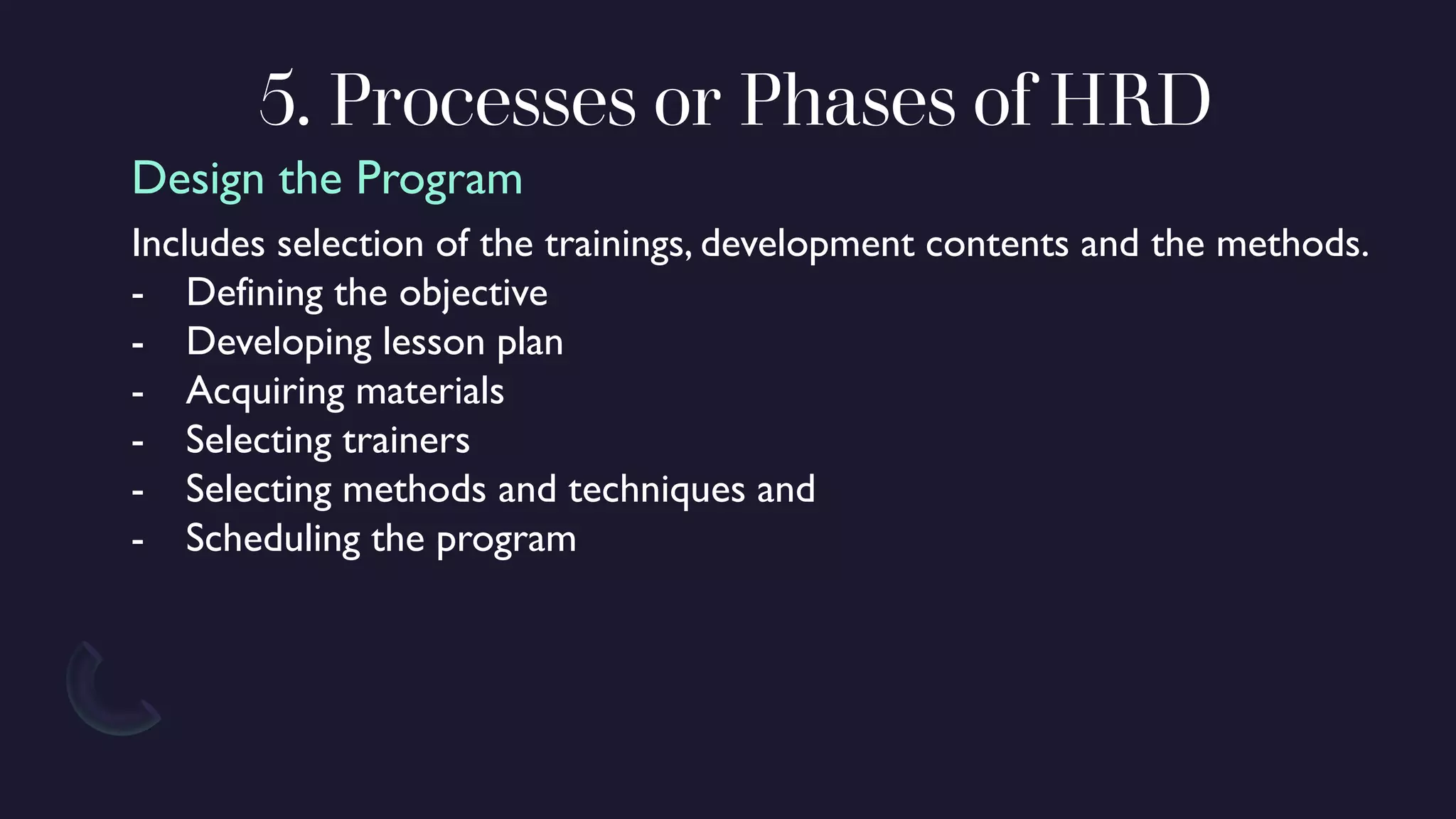 5. Processes or Phases of HRD
Includes selection of the trainings, development contents and the methods.
- Defining the objective
- Developing lesson plan
- Acquiring materials
- Selecting trainers
- Selecting methods and techniques and
- Scheduling the program
Design the Program
 