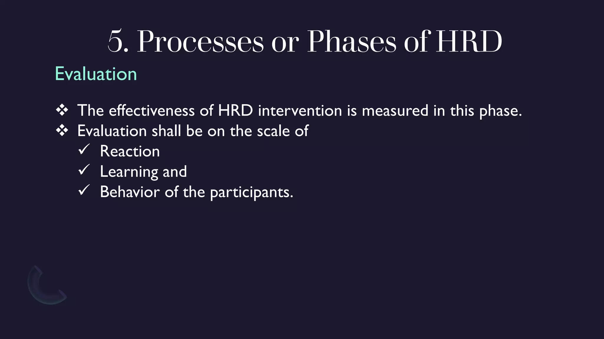 5. Processes or Phases of HRD
❖ The effectiveness of HRD intervention is measured in this phase.
❖ Evaluation shall be on the scale of
✓ Reaction
✓ Learning and
✓ Behavior of the participants.
Evaluation
 