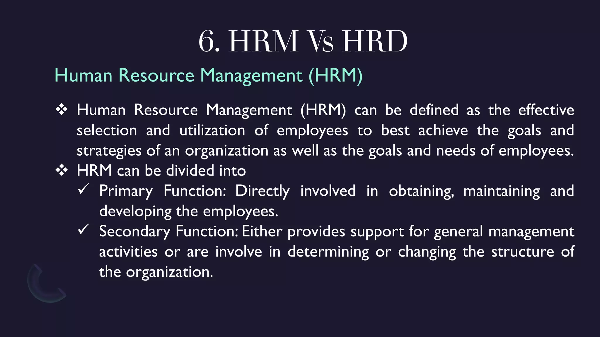 6. HRM Vs HRD
❖ Human Resource Management (HRM) can be defined as the effective
selection and utilization of employees to best achieve the goals and
strategies of an organization as well as the goals and needs of employees.
❖ HRM can be divided into
✓ Primary Function: Directly involved in obtaining, maintaining and
developing the employees.
✓ Secondary Function: Either provides support for general management
activities or are involve in determining or changing the structure of
the organization.
Human Resource Management (HRM)
 