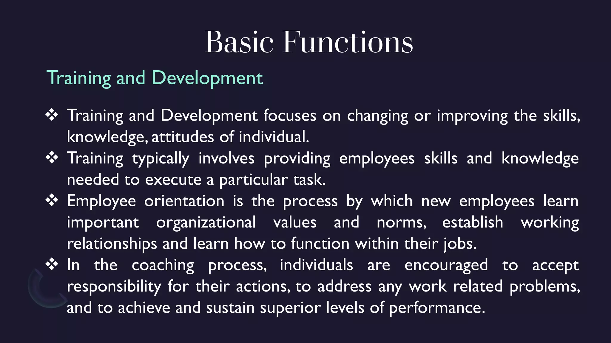 Basic Functions
❖ Training and Development focuses on changing or improving the skills,
knowledge, attitudes of individual.
❖ Training typically involves providing employees skills and knowledge
needed to execute a particular task.
❖ Employee orientation is the process by which new employees learn
important organizational values and norms, establish working
relationships and learn how to function within their jobs.
❖ In the coaching process, individuals are encouraged to accept
responsibility for their actions, to address any work related problems,
and to achieve and sustain superior levels of performance.
Training and Development
 