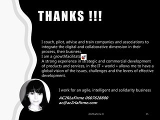 THANKS !!!
AC2RLaFirme © 15
I work for an agile, intelligent and solidarity business
AC2RLaFirme 0607628800
ac@ac2rlafirme.com
I coach, pilot, advise and train companies and associations to
integrate the digital and collaborative dimension in their
process, their business.
I am a growthfacilitator
A strong experience in strategic and commercial development
of products and services, in the IT « world » allows me to have a
global vision of the issues, challenges and the levers of effective
development.
 