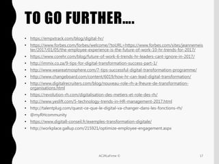 TO GO FURTHER….
17AC2RLaFirme ©
• https://empxtrack.com/blog/digital-hr/
• https://www.forbes.com/forbes/welcome/?toURL=https://www.forbes.com/sites/jeannemeis
ter/2017/01/05/the-employee-experience-is-the-future-of-work-10-hr-trends-for-2017/
• https://www.corehr.com/blog/future-of-work-6-trends-hr-leaders-cant-ignore-in-2017/
• http://immix.co.za/9-tips-for-digital-transformation-success-part-1/
• http://www.weareatmosphere.com/7-tips-successful-digital-transformation-programme/
• http://www.changeboard.com/content/6019/how-hr-can-lead-digital-transformation/
• http://www.digitalrecruiters.com/blog/nouveau-role-rh-a-lheure-de-transformation-
organisations.html
• https://revolution-rh.com/digitalisation-des-metiers-et-role-des-rh/
• http://www.yeslift.com/5-technology-trends-in-HR-management-2017.html
• http://talentplug.com/quest-ce-que-le-digital-va-changer-dans-les-fonctions-rh/
• @myRHcommunity
• https://www.digitall-conseil.fr/exemples-transformation-digitale/
• http://workplace.gallup.com/215921/optimize-employee-engagement.aspx
 