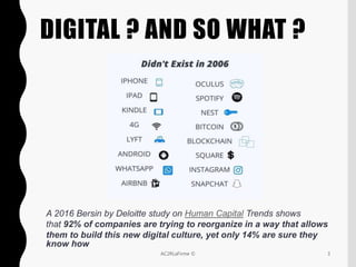 DIGITAL ? AND SO WHAT ?
3AC2RLaFirme ©
A 2016 Bersin by Deloitte study on Human Capital Trends shows
that 92% of companies are trying to reorganize in a way that allows
them to build this new digital culture, yet only 14% are sure they
know how
 