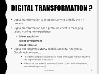 DIGITAL TRANSFORMATION ?
• Digital transformation is an opportunity to simplify the HR
process
• Digital transformation has a profound effect in managing
talent, making new experience
– Talent acquisition
– Talent development
– Talent retention
• Digital HR integrates SMAC (Social, Mobility, Analytics &
Cloud) technologies to
• To redefine employee experience, make employees more productive
and improve work life balance.
• to facilitate the internal transversal project (cross-divisionnal team,
multi-device approach)
8AC2RLaFirme ©
 