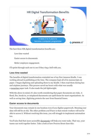 3/10
The best three HR digital transformation benefits are:
Less time wasted
Easier access to documents
Better employee engagement.
I’ll sprint through each one to see if they ring a bell with you.
Less time wasted
The benefits of digital transformation reminded me of my first Amazon Kindle. I was
working abroad in publishing at the time. The company kept all of its manuscripts on
paper. I began digitizing and uploading them to my Kindle. I then read them during bus
and airplane journeys. This process saved me hours with what was usually
a recurring paper task. It also made the job lightweight.
With the above in mind, it’s also worth considering that paper documents are risky. A
flood, fire, break-in, or misplaced documents can spell doom for most organizations. As
well as saving time, digitizing protects the user from financial losses.
Easier access to documents
Your documents may remain in one location even if you digitize paperwork. Meaning your
data will still be at risk. The other problem you’ll have is that remote workers will not be
able to access it. Without resolving this issue, you will struggle to implement automation
too.
You’ll also find that more accessible documents will help you route tasks. That way, your
teams can work together better. Take a look at how Process Street does this:
 