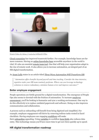 4/10
Watch Video At: https://youtu.be/gHIhxOC7PRw
Cloud computing has improved teamwork further. For example, knowledge bases are far
more common. Having an online knowledge base accessible anywhere in the world is
vital. It’s also an essential remote team tool. One that will help your organization adapt to
the rise of remote work. It also allows you to increase automation, an integral part of an
HR digital transformation.
As Aram Lulla states in an article titled Three Ways Automation Will Transform HR:
“Automation offers benefits beyond payroll and time tracking. Consider the time-intensive,
repetitive tasks your HR team routinely performs. Where can you leverage technology
solutions to remove redundancy, minimize human error and improve outcomes?” 
Better employee engagement
People operations are fertile ground for a digital transformation. The emergence of People
Ops also seems to dovetail with the fruition of automation. To increase employee
engagement, you’ll be looking to humanize and sync a working environment. One way to
do this effectively is to replace outdated paperwork and software. Doing so also improves
communication and collaboration.
A process such as onboarding will benefit from being digitized and simplified. For
example, employee engagement will thrive by removing tedious tasks rooted in Excel
checklists. Having employees use engaging workflows will make
their onboarding appealing. Using variables in workflow form fields also reduces data
entry. This technology means you’ll have more time to get new hires quickly up to speed.
HR digital transformation roadmap
 