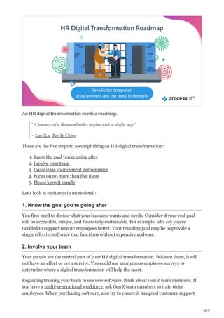 5/10
An HR digital transformation needs a roadmap.
“A journey of a thousand miles begins with a single step.“
– Lao Tzu, Tao Te Ching
These are the five steps to accomplishing an HR digital transformation:
1. Know the goal you’re going after
2. Involve your team
3. Investigate your current performance
4. Focus on no more than five ideas
5. Please keep it simple
Let’s look at each step in more detail:
1. Know the goal you’re going after
You first need to decide what your business wants and needs. Consider if your end goal
will be accessible, simple, and financially sustainable. For example, let’s say you’ve
decided to support remote employees better. Your resulting goal may be to provide a
single effective software that functions without expensive add-ons.
2. Involve your team
Your people are the central part of your HR digital transformation. Without them, it will
not have an effect or even survive. You could use anonymous employee surveys to
determine where a digital transformation will help the most. 
Regarding training your team to use new software, think about Gen Z team members. If
you have a multi-generational workforce, ask Gen Z team members to train older
employees. When purchasing software, also try to ensure it has good customer support
 