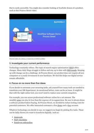 6/10
that is easily accessible. You might also consider looking at YouTube demos of a product,
such as this Process Street video:
Watch Video At: https://youtu.be/CyDHCV1YBb0
3. Investigate your current performance
Technology constantly refines. The topic of search engine optimization (SEO) often
changes. Many daily blogs struggle to follow and stay up to date with SEO trends. Keeping
up with change can be a challenge. At Process Street, our product does not require all new
computers or a yearly investment in new hardware. We feel this helps our digital service
remain affordable.
4. Focus on no more than five ideas
If you decide to automate your recurring tasks, ask yourself how many tools are needed to
transform your HR department. As mentioned before, costs can be an issue. It might be
that with the right online tool, you won’t need to replace your current computers.
For example, you can access professional software online for a set amount. The
monthly price can also be less than the expense of 10 cappuccinos. Be sure to always demo
a software product before buying. At Process Street, we decided to reduce testing costs for
potential customers. We offer interested customers a free demo and a free account. 
Whatever technology you decide to use, we suggest you begin by picking five tasks. These
can be daily chores you want to transform digitally, such as:
Approvals
Daily checklists
Employee onboarding
 