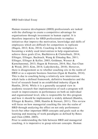 HRD Individual Essay
Human resource development (HRD) professionals are tasked
with the challenge to create a competitive advantage for
organisations through investment in human capital. It is
therefore imperative for HRD professionals to employ
initiatives that improve the motivation, knowledge and skills of
employees which are difficult for competitors to replicate
(Hagen, 2012; Kim, 2014). Coaching in the workplace is
becoming a widely used intervention to help organisations
achieve these goals (Cox, Bachkirova & Clutterbuck, 2014;
Ellinger, Ellinger, Bachrach, Wang & Elmadag Bas, 2011;
Ellinger, Ellinger & Keller, 2003; Goldman, Wesner &
Karnchanomai, 2013; Hagen & Peterson, 2014; Hui, Sue-Chan
& Wood, 2013; Kim, 2014; Ladyshewsky, 2010). However,
there is disagreement as to whether coaching sits in the realm of
HRD or as a separate business function (Egan & Hamlin, 2014).
This is due to coaching being a relatively new intervention
which lacks a defined framework, definitive boundaries and the
level of research found in an established industry (Egan &
Hamlin, 2014). While it is a generally accepted view in
academic research that implementation of such a program will
result in improvements in performance on both an individual
and organisational level, who is responsible for this program
and how it should be implemented is widely debated (Hamlin,
Ellinger & Beattie, 2008; Hamlin & Stewart, 2011). This review
will focus on how managerial coaching fits into the realm of
HRD through analysing the effect on not only performance
levels but other important HRD concepts and goals such as the
learning and meaning of work paradigms as defined by Bates
and Chen (2004, 2005).
Prior to understanding the link between HRD and managerial
coaching, it is imperative to grasp relevant concepts. Human
 