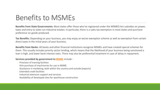 Benefits to MSMEs
Benefits from State Governments: Most states offer those who’ve registered under the MSMED Act subsidies on power,
taxes and entry to state-run industrial estates. In particular, there is a sales tax exemption in most states and purchase
preference on goods produced.
Tax Benefits: Depending on your business, you may enjoy an excise exemption scheme as well as exemption from certain
direct taxes in the initial years of your business.
Benefits from Banks: All banks and other financial institutions recognize MSMEs and have created special schemes for
them. This usually includes priority sector lending, which means that the likelihood of your business being sanctioned a
loan is high, and lower bank interest rates. There may also be preferential treatment in case of delay in repayment.
Services provided by government to MSME include :
◦ Provision of training facilities
Hire-purchase of machineries for use in MSME
Assistance in marketing, both within the country and outside (exports)
◦ Extended credit facilities
Industrial extension support and services
Availability of developed sites for warehouse construction
 