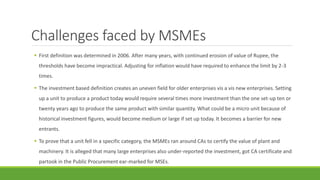 Challenges faced by MSMEs
 First definition was determined in 2006. After many years, with continued erosion of value of Rupee, the
thresholds have become impractical. Adjusting for inflation would have required to enhance the limit by 2-3
times.
 The investment based definition creates an uneven field for older enterprises vis a vis new enterprises. Setting
up a unit to produce a product today would require several times more investment than the one set-up ten or
twenty years ago to produce the same product with similar quantity. What could be a micro unit because of
historical investment figures, would become medium or large if set up today. It becomes a barrier for new
entrants.
 To prove that a unit fell in a specific category, the MSMEs ran around CAs to certify the value of plant and
machinery. It is alleged that many large enterprises also under-reported the investment, got CA certificate and
partook in the Public Procurement ear-marked for MSEs.
 
