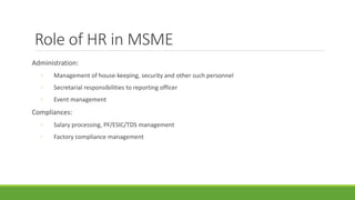 Role of HR in MSME
Administration:
◦ Management of house-keeping, security and other such personnel
◦ Secretarial responsibilities to reporting officer
◦ Event management
Compliances:
◦ Salary processing, PF/ESIC/TDS management
◦ Factory compliance management
 