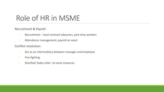 Role of HR in MSME
Recruitment & Payroll:
◦ Recruitment – local contract labourers, part-time workers
◦ Attendance management, payroll on excel
Conflict resolution:
◦ Act as an intermediary between manager and employee
◦ Fire-fighting
◦ Glorified ‘baby-sitter’ at some instances
 