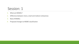 Session: 1
1. What are MSMEs?
2. Difference between micro, small and medium enterprises
3. Role of MSMEs
4. Proposed changes to MSME classification
 