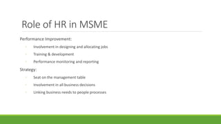Role of HR in MSME
Performance Improvement:
◦ Involvement in designing and allocating jobs
◦ Training & development
◦ Performance monitoring and reporting
Strategy:
◦ Seat on the management table
◦ Involvement in all business decisions
◦ Linking business needs to people processes
 