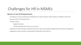 Challenges for HR in MSMEs
Absence or lack of HR departments:
◦ According to a survey conducted by Confederation of Indian Industries, 20% of medium and 80% of small-sized
businesses have no HR departments
◦ Possible reasons –
Budget constraints
Founders feel that their team size is too small
◦ Advisable to build an HR system right from the start so that various people related practices like talent management,
engagement, policies related to compensation and benefits can be laid out.
 