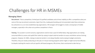 Challenges for HR in MSMEs
Managing Talent
◦ Recruitment : Fierce competition, limited pool of qualified candidates and at times inability to offer a competitive salary are
some of the top recruitment constraints. Apart from this, inadequate branding and risk associated make these enterprises
less attractive vis-a-vis more established, big organizations. HR managers still struggle to create a strong layer of middle
managers, especially in the urban set up where competition is fierce
◦ Training : To succeed in current scenario, organizations need to have a pool of skilled labour. Big organizations are making
concerted efforts to assess and upskill their talent by roping in expert external vendors to assess and deliver various training
programs. However, for SMEs, relying on external vendors is not always feasible mainly owing to budget constraints.
Therefore, they are mostly conducting on-the-job or in-house training programs which might or might not be that effective.
So despite realizing the need to roll-out specific skill based programs, HR at times, feels constrained to take that up
 