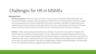 Challenges for HR in MSMEs
Managing Talent
◦ Performance Appraisals : Performance appraisals are often not very structured or documented in SMEs mainly because other
structures like competency framework, values, job description for different roles are not that well defined. Furthermore, managers
are mostly occupied and are not trained to handle difficult ‘performance conversations’. Since SMEs are mostly focused towards
growth and scale, the process of appraisal somehow gets sidelined. This comes as a big challenge and frustration for HR managers
who are considered as the process owners of such systems yet don’t have requisite resources and means to roll that out.
◦ Retention : In SMEs, retaining employees at the junior level is a challenge. The junior levels mostly comprise of employees with
functional skills such as electricians, or field sales people. This class is highly mobile and change jobs frequently and may even quit
without a prior notice. It becomes a big challenge for the HR to fill vacant positions at a short notice. On the other hand, at senior and
middle levels, where attrition is relatively low, HR needs to mainly focus on keeping employees engaged. Unclear role definitions, lack
of career path or any perceived unfairness in the system can trigger thoughts of attrition among these employees. As an HR manager,
one has to be really aware of employees’ engagement levels and their retention drivers.
 