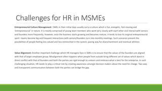 Challenges for HR in MSMEs
Entrepreneurial Culture Management : SMEs in their initial days usually carry a culture which is fun, energetic, fast-moving and
‘entrepreneurial’ in nature. It is mostly comprised of young team members who work very closely with each other and interactwith seniors
and founders more frequently. However, once the business starts growing and becomes mature, it tends to lose its original entrepreneurial
spirit –teams become big and frequent interactions with seniors/founders turn into monthly meetings. Such scenarios present the
possibilities of people feeling less valued and less entrenched in the system, paving way for disenchantment and eventual attrition.
Value Alignment: Another important challenge which HR managers face in SMEs is to ensure that the values of the founders are aligned
with that of larger employee group. Misalignment often happens when people from outside bring different set of values which stand in
direct conflict with that of founders and both the parties are rigid enough to unlearn and embrace what is best for the enterprise. In such
challenging situation, HR needs to play a critical role by creating awareness amongst decision makers about the need for change. Two-way
and transparent communication between both the parties can bridge the gap.
 