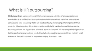What is HR outsourcing?
HR Outsourcing is a process in which the human resource activities of an organization are
outsourced so as to focus on the organization`s core competencies. Often HR functions are
complex and time consuming that it will create difficulty in managing other important thrust
areas. By HR outsourcing, this problem can be avoided which will enhance effectiveness by
focussing on what the organization is best at. It will also improve the flexibility of the organization
to the rapidly changing business needs. Usually businesses that outsource HR are typically small
to midsize firms with number of employees ranging from 25 to 1500.
 