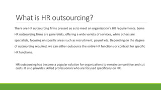 What is HR outsourcing?
There are HR outsourcing firms present so as to meet an organization`s HR requirements. Some
HR outsourcing firms are generalists, offering a wide variety of services, while others are
specialists, focusing on specific areas such as recruitment, payroll etc. Depending on the degree
of outsourcing required, we can either outsource the entire HR functions or contract for specific
HR functions.
HR outsourcing has become a popular solution for organizations to remain competitive and cut
costs. It also provides skilled professionals who are focused specifically on HR.
 