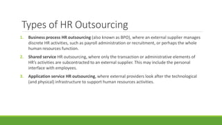 Types of HR Outsourcing
1. Business process HR outsourcing (also known as BPO), where an external supplier manages
discrete HR activities, such as payroll administration or recruitment, or perhaps the whole
human resources function.
2. Shared service HR outsourcing, where only the transaction or administrative elements of
HR’s activities are subcontracted to an external supplier. This may include the personal
interface with employees.
3. Application service HR outsourcing, where external providers look after the technological
(and physical) infrastructure to support human resources activities.
 