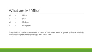 What are MSMEs?
M - Micro
S - Small
M - Medium
E - Enterprises
They are small sized entities defined in terms of their investment, as guided by Micro, Small and
Medium Enterprises Development (MSMED) Act, 2006.
 