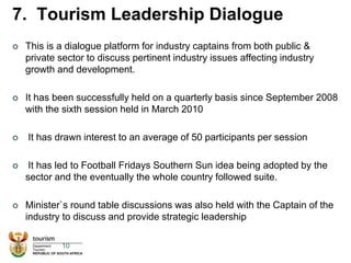7. Tourism Leadership Dialogue
 This is a dialogue platform for industry captains from both public &
private sector to discuss pertinent industry issues affecting industry
growth and development.
 It has been successfully held on a quarterly basis since September 2008
with the sixth session held in March 2010
 It has drawn interest to an average of 50 participants per session
 It has led to Football Fridays Southern Sun idea being adopted by the
sector and the eventually the whole country followed suite.
 Minister`s round table discussions was also held with the Captain of the
industry to discuss and provide strategic leadership
10
 