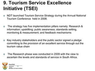 9. Tourism Service Excellence
Initiative (TSEI)
 NDT launched Tourism Service Strategy during the Annual National
Tourism Conference held in 2008.
 The strategy has five implementation pillars namely: Research &
information; upskillling; public awareness; standards setting,
monitoring & measurement; and feedback mechanisms
 Key industry stakeholders and the public sector signed a pledge
committing to the provision of an excellent service through out the
tourism value chain
 The Research phase was conducted in 2009 with the view to
ascertain the levels and standards of service in South Africa.
11
 