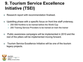 9. Tourism Service Excellence
Initiative (TSEI)
 Research report with recommendation finalised.
 Upskilling phase with a specific focus on front line staff underway.
 250 000 frontline to be trained before the World Cup
 200 Training Service Providers to be trained on train the trainer
 Public awareness campaigns will be implemented in 2010 and the
rest of the pillars will be implemented moving forward.
 Tourism Service Excellence Initiative will be one of the tourism
legacy projects.
12
 