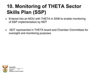10. Monitoring of THETA Sector
Skills Plan (SSP)
 Entered into an MOU with THETA in 2006 to enable monitoring
of SSP implementation by NDT
 NDT represented in THETA board and Chamber Committees for
oversight and monitoring purposes
13
 