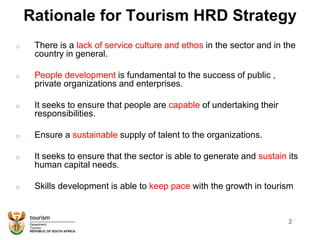 Rationale for Tourism HRD Strategy
o There is a lack of service culture and ethos in the sector and in the
country in general.
o People development is fundamental to the success of public ,
private organizations and enterprises.
o It seeks to ensure that people are capable of undertaking their
responsibilities.
o Ensure a sustainable supply of talent to the organizations.
o It seeks to ensure that the sector is able to generate and sustain its
human capital needs.
o Skills development is able to keep pace with the growth in tourism
2
 