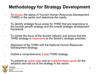 Methodology for Strategy Development
o To assess the status of Tourism Human Resources Development
(THRD) in the sector and determine the needs.
o To identify strategic focus areas for THRD that are responsive to
the tourism growth strategy and the overall strategic development
framework.
o To review the focus of the tourism industry and ensure that the
THRD strategy is responsive to the Sector’s strategic priorities.
o Alignment of the THRD with the National Human Resources
Development Strategy.
o Outline a comprehensive 5-year THRD strategy .
o To present an action plan and an implementation guide for the
adoption and roll out of the strategy in the sector.
3
 