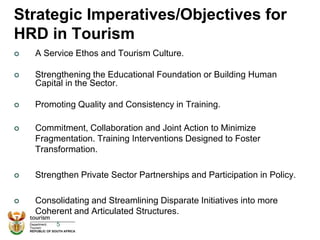 Strategic Imperatives/Objectives for
HRD in Tourism
 A Service Ethos and Tourism Culture.
 Strengthening the Educational Foundation or Building Human
Capital in the Sector.
 Promoting Quality and Consistency in Training.
 Commitment, Collaboration and Joint Action to Minimize
Fragmentation. Training Interventions Designed to Foster
Transformation.
 Strengthen Private Sector Partnerships and Participation in Policy.
 Consolidating and Streamlining Disparate Initiatives into more
Coherent and Articulated Structures.
5
 