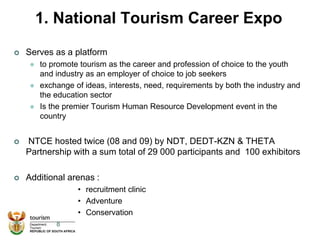 1. National Tourism Career Expo
 Serves as a platform
 to promote tourism as the career and profession of choice to the youth
and industry as an employer of choice to job seekers
 exchange of ideas, interests, need, requirements by both the industry and
the education sector
 Is the premier Tourism Human Resource Development event in the
country
 NTCE hosted twice (08 and 09) by NDT, DEDT-KZN & THETA
Partnership with a sum total of 29 000 participants and 100 exhibitors
 Additional arenas :
• recruitment clinic
• Adventure
• Conservation
8
 