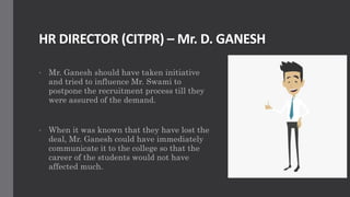 HR DIRECTOR (CITPR) – Mr. D. GANESH
• Mr. Ganesh should have taken initiative
and tried to influence Mr. Swami to
postpone the recruitment process till they
were assured of the demand.
• When it was known that they have lost the
deal, Mr. Ganesh could have immediately
communicate it to the college so that the
career of the students would not have
affected much.
 