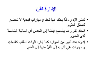 ‫كفن‬ ‫اإلدارة‬
•
‫تخضع‬ ‫ال‬ ‫قيادية‬ ٍ
‫مهارات‬ ‫تحتاج‬ ‫أنها‬ ‫بحكم‬ ‫ا‬ًّ
‫فن‬ ‫اإلدارة‬ ‫تعتبر‬
.‫العلوم‬ ‫لمنطق‬
•
‫ادسة‬ّ
‫الس‬ ‫ة‬ّ
‫الحاس‬ ‫أي‬ ‫الحدس‬ ‫إلى‬ ‫ا‬ ً
‫أيض‬ ‫يخضع‬ ‫القرارات‬ ‫خاذ‬ّ
‫ت‬‫ا‬
.+
‫ر‬‫المدي‬ ‫لدى‬
•
ٍ
‫كفاءات‬ ‫تتطلب‬ ‫الوقت‬ ‫إدارة‬ ‫كما‬ ‫الموارد‬ ‫من‬ ‫كبير‬ ‫عدد‬ ‫إدارة‬
.‫العلم‬ ‫إلى‬ ‫منها‬ ِّ
‫الفن‬ ‫إلى‬ ‫أقرب‬ ‫هي‬ ٍ
‫مهارات‬ ‫و‬
 