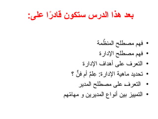 ‫الدرس‬ ‫هذا‬ ‫بعد‬
:‫على‬ ‫ا‬ً
‫ر‬‫قاد‬ ‫ستكون‬
•
‫مة‬ ّ
‫المنظ‬ ‫مصطلح‬ ‫فهم‬
•
‫اإلدارة‬ ‫مصطلح‬ ‫فهم‬
•
‫اإلدارة‬ ‫أهداف‬ ‫على‬ ‫التعرف‬
•
‫؟‬ ٌّ
‫فن‬ ‫أم‬ ٌ
‫م‬‫ل‬ِ
‫ع‬ :‫اإلدارة‬ ‫ماهية‬ ‫تحديد‬
•
‫المدير‬ ‫مصطلح‬ ‫على‬ +
‫ف‬‫التعر‬
•
‫هم‬ّ
‫م‬‫مها‬ ‫و‬ ‫المديرين‬ ‫أنواع‬ ‫بين‬ ‫التمييز‬
 