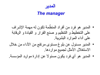‫المدير‬
The manager
•
‫اإلشراف‬ ‫مهمة‬ ‫له‬ ‫تكون‬ ‫مة‬ ّ
‫المنظ‬ ‫أفراد‬ ‫من‬ ‫فرد‬ ‫هو‬ ‫المدير‬
‫قابة‬+
‫ر‬‫ال‬ ‫و‬ ‫القيادة‬ ‫و‬ ‫القرار‬ ‫صنع‬ ‫و‬ ‫التنظيم‬ ‫و‬ ‫التخطيط‬ ‫على‬
.‫ية‬+
‫ر‬‫البش‬ ‫الموارد‬ ‫أداء‬ ‫على‬
•
‫خالل‬ ‫من‬ ‫األداء‬ ‫من‬ ‫مرتفع‬ ‫مستوى‬ ‫بلوغ‬ ‫عن‬ ‫مسئول‬ ‫المدير‬
.‫مواردها‬ ‫لجميع‬ ‫األمثل‬ ‫االستغالل‬
•
.‫المؤسسة‬ ‫د‬+
‫ر‬‫موا‬ ‫إدارة‬ ‫عن‬ ‫مسئوال‬ ‫يكون‬ ‫فرد‬ ‫أي‬ ‫هو‬ ‫المدير‬
 