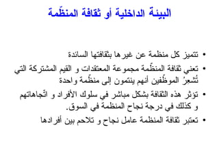 ‫البيئة‬
‫مة‬ّ
‫المنظ‬ ‫ثقافة‬ ‫أو‬ ‫الداخلية‬
•
‫السائدة‬ ‫بثقافتها‬ ‫غيرها‬ ‫عن‬ ‫منظمة‬ ‫كل‬ ‫تتميز‬
•
‫التي‬ ‫المشتركة‬ ‫القيم‬ ‫و‬ ‫المعتقدات‬ ‫مجموعة‬ ‫مة‬ ّ
‫المنظ‬ ‫ثقافة‬ ‫تعني‬
‫واحدة‬ ‫مة‬ ّ
‫منظ‬ ‫إلى‬ ‫ينتمون‬ ‫أنهم‬ ‫فين‬ ّ
‫الموظ‬ ُ
‫ِر‬
‫ع‬‫ش‬ُ
‫ت‬
•
‫جاهاتهم‬ّ
‫ت‬‫ا‬ ‫و‬ ‫األفراد‬ ‫سلوك‬ ‫في‬ ‫مباشر‬ ‫بشكل‬ ‫الثقافة‬ ‫هذه‬ ‫تؤثر‬
.‫السوق‬ ‫في‬ ‫المنظمة‬ ‫نجاح‬ ‫درجة‬ ‫في‬ ‫كذلك‬ ‫و‬
•
‫أفرادها‬ ‫بين‬ ‫تالحم‬ ‫و‬ ‫نجاح‬ ‫عامل‬ ‫المنظمة‬ ‫ثقافة‬ ‫تعتبر‬
 
