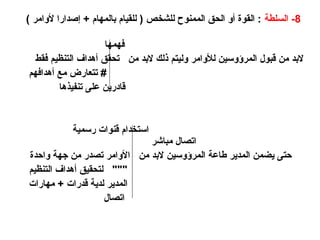 8
‫السلطة‬ -
) ‫ألوامر‬ ‫إصدارا‬ + ‫بالمهام‬ ‫للقيام‬ ( ‫للشخص‬ ‫الممنوح‬ ‫الحق‬ ‫أو‬ ‫القوة‬ :
‫فهمها‬
‫فقط‬ ‫التنظيم‬ ‫أهداف‬ ‫تحقق‬ ‫من‬ ‫البد‬ ‫ذلك‬ ‫وليتم‬ ‫لألوامر‬ ‫المرؤوسين‬ ‫قبول‬ ‫من‬ ‫البد‬
‫أهدافهم‬ ‫مع‬ ‫تتعارض‬ #
‫تنفيذها‬ ‫على‬ ‫قادرين‬
‫رسمية‬ ‫قنوات‬ ‫استخدام‬
‫مباشر‬ ‫اتصال‬
‫واحدة‬ ‫جهة‬ ‫من‬ ‫تصدر‬ ‫األوامر‬ ‫من‬ ‫البد‬ ‫المرؤوسين‬ ‫طاعة‬ ‫المدير‬ ‫يضمن‬ ‫حتى‬
‫التنظيم‬ ‫أهداف‬ ‫لتحقيق‬ """
‫مهارات‬ + ‫قدرات‬ ‫لدية‬ ‫المدير‬
‫اتصال‬
 